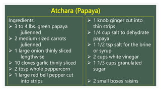 Atchara (Papaya)
Ingredients
 3 to 4 lbs. green papaya
julienned
 2 medium sized carrots
julienned
 1 large onion thinly sliced
lengthwise
 10 cloves garlic thinly sliced
 2 tbsp whole peppercorn
 1 large red bell pepper cut
into strips
 1 knob ginger cut into
thin strips
 1/4 cup salt to dehydrate
papaya
 1 1/2 tsp salt for the brine
or syrup
 2 cups white vinegar
 1 1/3 cups granulated
sugar
 2 small boxes raisins
 
