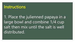 Instructions
1. Place the julienned papaya in a
large bowl and combine 1/4 cup
salt then mix until the salt is well
distributed.
 