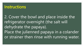 Instructions
2. Cover the bowl and place inside the
refrigerator overnight (the salt will
dehydrate the papaya).
Place the julienned papaya in a colander
or strainer then rinse with running water.
 