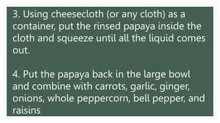 3. Using cheesecloth (or any cloth) as a
container, put the rinsed papaya inside the
cloth and squeeze until all the liquid comes
out.
4. Put the papaya back in the large bowl
and combine with carrots, garlic, ginger,
onions, whole peppercorn, bell pepper, and
raisins
 
