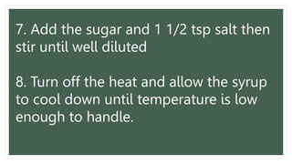7. Add the sugar and 1 1/2 tsp salt then
stir until well diluted
8. Turn off the heat and allow the syrup
to cool down until temperature is low
enough to handle.
 