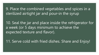 9. Place the combined vegetables and spices in a
sterilized airtight jar and pour-in the syrup
10. Seal the jar and place inside the refrigerator for
a week (or 5 days minimum to achieve the
expected texture and flavor).
11. Serve cold with fried dishes. Share and Enjoy!
 