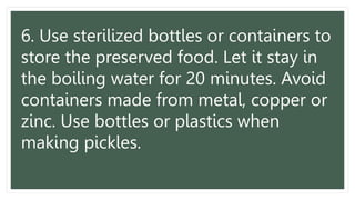 6. Use sterilized bottles or containers to
store the preserved food. Let it stay in
the boiling water for 20 minutes. Avoid
containers made from metal, copper or
zinc. Use bottles or plastics when
making pickles.
 