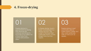 4. Freeze-drying
Freeze-drying is a
special forms of drying
that removes all
moisture and tends to
have less of an effect on
a food taste than
normal dehydration
does .
01
In freeze-drying, food is
frozen and placed in a
strong vacuum. The
water in the food then
sublimates that is, it turns
straight form ice into
vapors.
02
Freeze-drying is most
commonly used to
make instant coffee, but
also works extremely
well on fruits such as
apples.
03
 