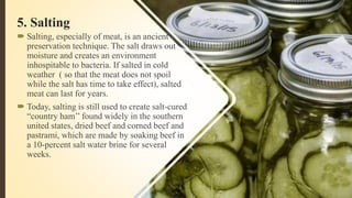 5. Salting
 Salting, especially of meat, is an ancient
preservation technique. The salt draws out
moisture and creates an environment
inhospitable to bacteria. If salted in cold
weather ( so that the meat does not spoil
while the salt has time to take effect), salted
meat can last for years.
 Today, salting is still used to create salt-cured
“country ham’’ found widely in the southern
united states, dried beef and corned beef and
pastrami, which are made by soaking beef in
a 10-percent salt water brine for several
weeks.
 