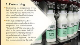 7. Pasteurizing
 Pasteurizing is a compromise. If you
boil the milk you can kill all bacteria
and make the food sterile, but you
often significantly affect the taste
and nutritional value of food.
 Ultra high temperature (UHT)
pasteurization completely sterilizes
the product. It is used to created
"boxes of milk" that you see on the
shelf at the grocery store. In UHT
pasteurization, the temperature of
the milk is raised to about 285
degrees F (141 degrees C) for one or
two seconds, sterilizing the milk.
 
