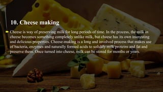 10. Cheese making
 Cheese is way of preserving milk for long periods of time. In the process, the milk in
cheese becomes something completely unlike milk, but cheese has its own interesting
and delicious properties. Cheese-making is a long and involved process that makes use
of bacteria, enzymes and naturally formed acids to solidify milk proteins and fat and
preserve them. Once turned into cheese, milk can be stored for months or years.
 