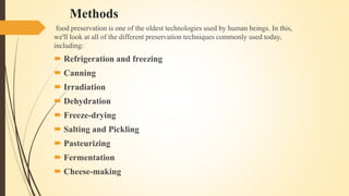 Methods
food preservation is one of the oldest technologies used by human beings. In this,
we'll look at all of the different preservation techniques commonly used today,
including:
 Refrigeration and freezing
 Canning
 Irradiation
 Dehydration
 Freeze-drying
 Salting and Pickling
 Pasteurizing
 Fermentation
 Cheese-making
 