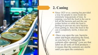 2. Caning
 Since 1825 or so, canning has provided
a way for people to store foods for
extremely long periods of time. In
canning, you boil the food in the can to
kill all the bacteria and seal the can
(either before or while the food is
boiling) to prevent any new bacteria
from getting in. Since the food in the
can is completely sterile, it does not
spoil.
 Once you open the can, bacteria
enter and begin attacking the food,
so you have to "refrigerate the
contents after opening" (you see that
label on all sorts of food products --
it means that the contents are sterile
until you open the container).
 