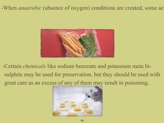 •Certain chemicals like sodium benzoate and potassium meta bi-
sulphite may be used for preservation, but they should be used with
great care as an excess of any of them may result in poisoning.
10
•When anaerobic (absence of oxygen) conditions are created, some aer
 