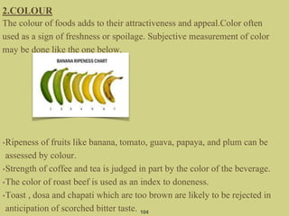 2.COLOUR
The colour of foods adds to their attractiveness and appeal.Color often
used as a sign of freshness or spoilage. Subjective measurement of color
may be done like the one below.
•Ripeness of fruits like banana, tomato, guava, papaya, and plum can be
assessed by colour.
•Strength of coffee and tea is judged in part by the color of the beverage.
•The color of roast beef is used as an index to doneness.
•Toast , dosa and chapati which are too brown are likely to be rejected in
anticipation of scorched bitter taste. 104
 