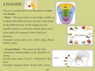 3. FLAVOUR :
Flavour is produced by a combination of taste
and aroma
• Taste – The taste buds on our tongue enable us
to detect the different tastes of food. Taste buds
in the different areas of the tongue are not
equally sensitive to all taste stimuli and at least
some taste cell respond to more than one
stimulus.
Example: sweet, salty, sour , bitter, spicy, bland,
buttery, nutty.
• Aroma/Odour – The odour of the food
contributes immeasurably to the pleasure of
eating.
Involves the sense of smell – Detected by the
nose
Example: fragrant, burnt, floral, fishy, fruity.
106
 