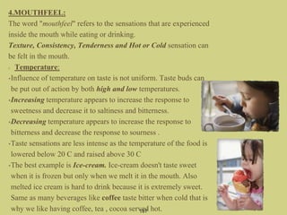 4.MOUTHFEEL:
The word "mouthfeel" refers to the sensations that are experienced
inside the mouth while eating or drinking.
Texture, Consistency, Tenderness and Hot or Cold sensation can
be felt in the mouth.
Temperature:
•Influence of temperature on taste is not uniform. Taste buds can
be put out of action by both high and low temperatures.
•Increasing temperature appears to increase the response to
sweetness and decrease it to saltiness and bitterness.
•Decreasing temperature appears to increase the response to
bitterness and decrease the response to sourness .
•Taste sensations are less intense as the temperature of the food is
lowered below 20 C and raised above 30 C
•The best example is Ice-cream. Ice-cream doesn't taste sweet
when it is frozen but only when we melt it in the mouth. Also
melted ice cream is hard to drink because it is extremely sweet.
Same as many beverages like coffee taste bitter when cold that is
why we like having coffee, tea , cocoa served hot.107
 