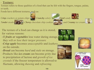 Texture:
Texture refers to those qualities of a food that can be felt with the fingers, tongue, palate,
or teeth.
Foods have different textures, such as:
Crisp crackers or potato chips , Crunchy celery , Hard candy ,
Tender steaks , Chewy chocolate chip cookies , and Creamy ice cream .
108
The texture of a food can change as it is stored,
for various reasons:
•If fruits or vegetables lose water during storage,
they wilt or lose their turgor pressure
•Crisp apple becomes unacceptable and leathery
on the outside.
•Bread can become hard and stale on storage.
•Products like ice cream can become gritty due
to precipitation of lactose and growth of ice
crystals if the freezer temperature is allowed to
fluctuate, allowing thawing and refreezing.
 