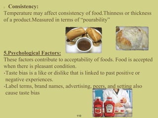 110
Consistency:
Temperature may affect consistency of food.Thinness or thickness
of a product.Measured in terms of “pourability”
5.Psychological Factors:
These factors contribute to acceptability of foods. Food is accepted
when there is pleasant condition.
•Taste bias is a like or dislike that is linked to past positive or
negative experiences.
•Label terms, brand names, advertising, peers, and setting also
cause taste bias
 