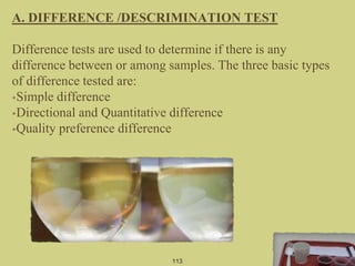 113
A. DIFFERENCE /DESCRIMINATION TEST
Difference tests are used to determine if there is any
difference between or among samples. The three basic types
of difference tested are:
•Simple difference
•Directional and Quantitative difference
•Quality preference difference
 