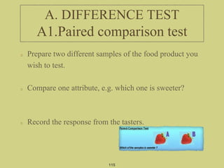 Prepare two different samples of the food product you
wish to test.
Compare one attribute, e.g. which one is sweeter?
Record the response from the tasters.
115
A. DIFFERENCE TEST
A1.Paired comparison test
 
