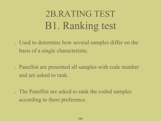 2B.RATING TEST
B1. Ranking test
Used to determine how several samples differ on the
basis of a single characteristic.
Panellist are presented all samples with code number
and are asked to rank.
The Panellist are asked to rank the coded samples
according to there preference.
121
 