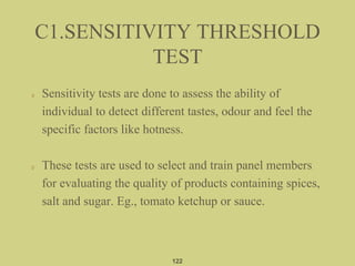 Sensitivity tests are done to assess the ability of
individual to detect different tastes, odour and feel the
specific factors like hotness.
These tests are used to select and train panel members
for evaluating the quality of products containing spices,
salt and sugar. Eg., tomato ketchup or sauce.
C1.SENSITIVITY THRESHOLD
TEST
122
 