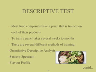 Most food companies have a panel that is trained on
each of their products
To train a panel takes several weeks to months
There are several different methods of training:
•Quantitative Descriptive Analysis
•Sensory Spectrum
•Flavour Profile
DESCRIPTIVE TEST
123
contd..
 