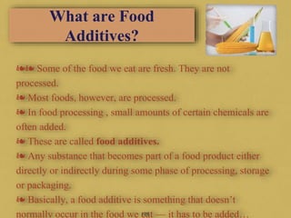 What are Food
Additives?
❧❧ Some of the food we eat are fresh. They are not
processed.
❧ Most foods, however, are processed.
❧ In food processing , small amounts of certain chemicals are
often added.
❧ These are called food additives.
❧ Any substance that becomes part of a food product either
directly or indirectly during some phase of processing, storage
or packaging.
❧ Basically, a food additive is something that doesn’t
normally occur in the food we eat — it has to be added…126
 