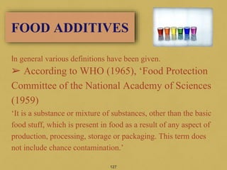 In general various definitions have been given.
➢ According to WHO (1965), ‘Food Protection
Committee of the National Academy of Sciences
(1959)
‘It is a substance or mixture of substances, other than the basic
food stuff, which is present in food as a result of any aspect of
production, processing, storage or packaging. This term does
not include chance contamination.’
127
FOOD ADDITIVES
 