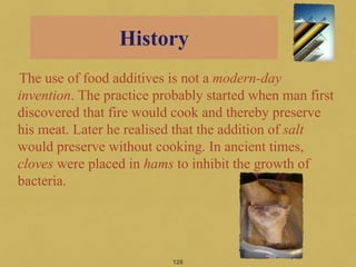 The use of food additives is not a modern-day
invention. The practice probably started when man first
discovered that fire would cook and thereby preserve
his meat. Later he realised that the addition of salt
would preserve without cooking. In ancient times,
cloves were placed in hams to inhibit the growth of
bacteria.
128
History
 