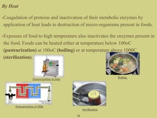By Heat
•Coagulation of proteins and inactivation of their metabolic enzymes by
application of heat leads to destruction of micro-organisms present in foods.
•Exposure of food to high temperature also inactivates the enzymes present in
the food. Foods can be heated either at temperature below 100oC
(pasteurization) at 100oC (boiling) or at temperature above 1000C
(sterilization).
12
Pasteurization of juice
Boiling
Pasteurization of Milk
Sterilization
 