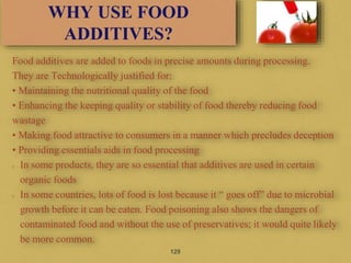 Food additives are added to foods in precise amounts during processing.
They are Technologically justified for:
• Maintaining the nutritional quality of the food
• Enhancing the keeping quality or stability of food thereby reducing food
wastage
• Making food attractive to consumers in a manner which precludes deception
• Providing essentials aids in food processing
In some products, they are so essential that additives are used in certain
organic foods
In some countries, lots of food is lost because it “ goes off” due to microbial
growth before it can be eaten. Food poisoning also shows the dangers of
contaminated food and without the use of preservatives; it would quite likely
be more common.
129
WHY USE FOOD
ADDITIVES?
 
