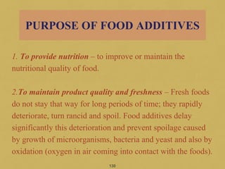 1. To provide nutrition – to improve or maintain the
nutritional quality of food.
2.To maintain product quality and freshness – Fresh foods
do not stay that way for long periods of time; they rapidly
deteriorate, turn rancid and spoil. Food additives delay
significantly this deterioration and prevent spoilage caused
by growth of microorganisms, bacteria and yeast and also by
oxidation (oxygen in air coming into contact with the foods).
130
PURPOSE OF FOOD ADDITIVES
 