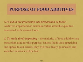 3.To aid in the processing and preparation of foods –
Additives impart and/or maintain certain desirable qualities
associated with various foods.
4. To make foods appealing – the majority of food additives are
most often used for this purpose. Unless foods look appetizing
and appeal to our senses, they will most likely go uneaten and
valuable nutrients will be lost.
131
PURPOSE OF FOOD ADDITIVES
 