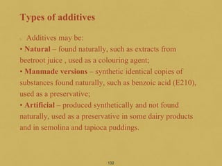 Types of additives
Additives may be:
• Natural – found naturally, such as extracts from
beetroot juice , used as a colouring agent;
• Manmade versions – synthetic identical copies of
substances found naturally, such as benzoic acid (E210),
used as a preservative;
• Artificial – produced synthetically and not found
naturally, used as a preservative in some dairy products
and in semolina and tapioca puddings.
132
 