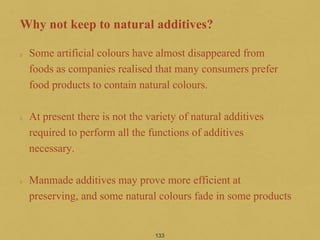 Why not keep to natural additives?
Some artificial colours have almost disappeared from
foods as companies realised that many consumers prefer
food products to contain natural colours.
At present there is not the variety of natural additives
required to perform all the functions of additives
necessary.
Manmade additives may prove more efficient at
preserving, and some natural colours fade in some products
133
 