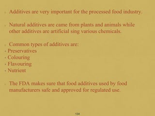Additives are very important for the processed food industry.
Natural additives are came from plants and animals while
other additives are artificial sing various chemicals.
Common types of additives are:
• Preservatives
• Colouring
• Flavouring
• Nutrient
The FDA makes sure that food additives used by food
manufacturers safe and approved for regulated use.
134
 