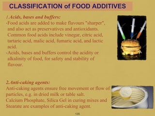 1.Acids, bases and buffers:
•Food acids are added to make flavours "sharper",
and also act as preservatives and antioxidants.
Common food acids include vinegar, citric acid,
tartaric acid, malic acid, fumaric acid, and lactic
acid.
•Acids, bases and buffers control the acidity or
alkalinity of food, for safety and stability of
flavour.
2.Anti-caking agents:
Anti-caking agents ensure free movement or flow of
particles, e.g. in dried milk or table salt.
Calcium Phosphate, Silica Gel in curing mixes and
Stearate are examples of anti-caking agent.
135
CLASSIFICATION of FOOD ADDITIVES
 