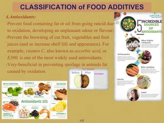 4.Antioxidants:
•Prevent food containing fat or oil from going rancid due
to oxidation, developing an unpleasant odour or flavour;
•Prevent the browning of cut fruit, vegetables and fruit
juices (and so increase shelf life and appearance). For
example, vitamin C, also known as ascorbic acid, or
E300, is one of the most widely used antioxidants.
•Very-beneficial in preventing spoilage in animals fat
caused by oxidation.
137
CLASSIFICATION of FOOD ADDITIVES
 