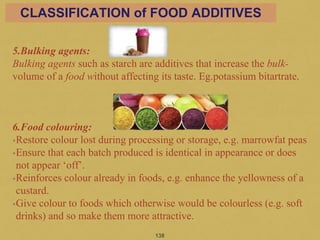 5.Bulking agents:
Bulking agents such as starch are additives that increase the bulk-
volume of a food without affecting its taste. Eg.potassium bitartrate.
6.Food colouring:
•Restore colour lost during processing or storage, e.g. marrowfat peas
•Ensure that each batch produced is identical in appearance or does
not appear ‘off’.
•Reinforces colour already in foods, e.g. enhance the yellowness of a
custard.
•Give colour to foods which otherwise would be colourless (e.g. soft
drinks) and so make them more attractive.
138
CLASSIFICATION of FOOD ADDITIVES
 