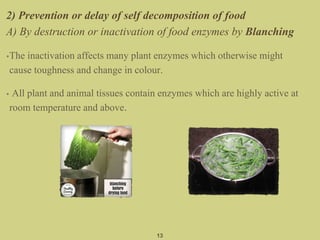 2) Prevention or delay of self decomposition of food
A) By destruction or inactivation of food enzymes by Blanching
•The inactivation affects many plant enzymes which otherwise might
cause toughness and change in colour.
• All plant and animal tissues contain enzymes which are highly active at
room temperature and above.
13
 