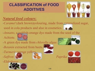 Natural food colours:
•Caramel (dark brown)colouring, made from caramelized sugar,
used in cola products and also in cosmetics.
•Annatto, a reddish-orange dye made from the seed of the
Achiote.
•A green dye made from chlorella algae.
•Betanin extracted from beets.
•Turmeric orange yellow
•Saffron Paprika
•Elderberry
139
CLASSIFICATION of FOOD
ADDITIVES
 