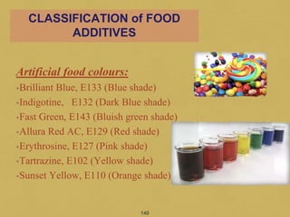 Artificial food colours:
•Brilliant Blue, E133 (Blue shade)
•Indigotine, E132 (Dark Blue shade)
•Fast Green, E143 (Bluish green shade)
•Allura Red AC, E129 (Red shade)
•Erythrosine, E127 (Pink shade)
•Tartrazine, E102 (Yellow shade)
•Sunset Yellow, E110 (Orange shade)
140
CLASSIFICATION of FOOD
ADDITIVES
 