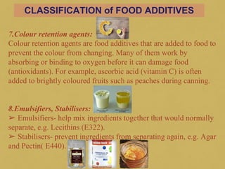7.Colour retention agents:
Colour retention agents are food additives that are added to food to
prevent the colour from changing. Many of them work by
absorbing or binding to oxygen before it can damage food
(antioxidants). For example, ascorbic acid (vitamin C) is often
added to brightly coloured fruits such as peaches during canning.
8.Emulsifiers, Stabilisers:
➢ Emulsifiers- help mix ingredients together that would normally
separate, e.g. Lecithins (E322).
➢ Stabilisers- prevent ingredients from separating again, e.g. Agar
and Pectin( E440).
141
CLASSIFICATION of FOOD ADDITIVES
 