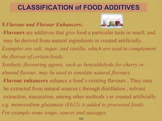 9.Flavour and Flavour Enhancers:
•Flavours are additives that give food a particular taste or smell, and
may be derived from natural ingredients or created artificially.
Examples are salt, sugar, and vanilla, which are used to complement
the flavour of certain foods.
Synthetic flavouring agents, such as benzaldehyde for cherry or
almond flavour, may be used to simulate natural flavours.
•Flavour enhancers enhance a food’s existing flavours . They may
be extracted from natural sources ( through distillation , solvent
extraction, maceration, among other methods ) or created artificially.
e.g. monosodium glutamate (E612) is added to processed foods.
For example some soups, sauces and sausages.
142
CLASSIFICATION of FOOD ADDITIVES
 