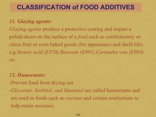 11. Glazing agents:
Glazing agents produce a protective coating and impart a
polish/sheen on the surface of a food such as confectionery or
citrus fruit or even baked goods (for appearance and shelf-life)
e.g Stearic acid (E570),Beeswax (E901),Carnauba wax (E903)
etc.
12. Humectants:
•Prevent food from drying out
•Glycerine, Sorbitol, and Mannitol are called humectants and
are used in foods such as coconut and certain confections to
help retain moisture.
145
CLASSIFICATION of FOOD ADDITIVES
 