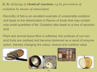 B) By delaying of chemical reactions e.g by prevention of
oxidation by means of antioxidant.
•Rancidity of fats is an excellent example of undesirable oxidation
and leads to the deterioration in flavour of foods that may contain
only small quantities of fat. Oxidation also leads to a loss of ascorbic
acid.
•Plant and animal tissue fibre is softened, the surfaces of cut non-
acid fruits are oxidised and become darkened as a result of enzyme
action, thereby changing the colour, texture and nutritive value.
14
 