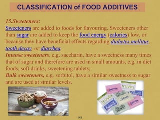 15.Sweeteners:
Sweeteners are added to foods for flavouring. Sweeteners other
than sugar are added to keep the food energy (calories) low, or
because they have beneficial effects regarding diabetes mellitus,
tooth decay, or diarrhea.
Intense sweeteners, e.g. saccharin, have a sweetness many times
that of sugar and therefore are used in small amounts, e.g. in diet
foods, soft drinks, sweetening tablets;
Bulk sweeteners, e.g. sorbitol, have a similar sweetness to sugar
and are used at similar levels.
149
CLASSIFICATION of FOOD ADDITIVES
 