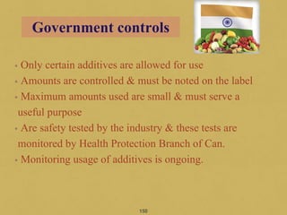 • Only certain additives are allowed for use
• Amounts are controlled & must be noted on the label
• Maximum amounts used are small & must serve a
useful purpose
• Are safety tested by the industry & these tests are
monitored by Health Protection Branch of Can.
• Monitoring usage of additives is ongoing.
150
Government controls
 