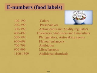 100-199 Colors
200-299 Preservatives
300-399 Antioxidants and Acidity regulators
400-499 Thickeners, Stabilisers and Emulsifiers
500-599 Ph regulators, Anti-caking agents
600-699 Flavour enhancers
700-799 Antibiotics
900-999 Miscellaneous
1100-1599 Additional chemicals
155
E-numbers (food labels)
 