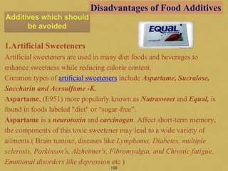 1.Artificial Sweeteners
Artificial sweeteners are used in many diet foods and beverages to
enhance sweetness while reducing calorie content.
Common types of artificial sweeteners include Aspartame, Sucralose,
Saccharin and Acesulfame -K.
Aspartame, (E951) more popularly known as Nutrasweet and Equal, is
found in foods labeled "diet" or “sugar-free”.
Aspartame is a neurotoxin and carcinogen. Affect short-term memory,
the components of this toxic sweetener may lead to a wide variety of
ailments.( Brain tumour, diseases like Lymphoma, Diabetes, multiple
sclerosis, Parkinson's, Alzheimer's, Fibromyalgia, and Chronic fatigue,
Emotional disorders like depression etc )
158
Disadvantages of Food Additives
Additives which should
be avoided
 
