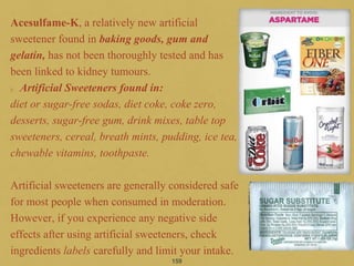 Acesulfame-K, a relatively new artificial
sweetener found in baking goods, gum and
gelatin, has not been thoroughly tested and has
been linked to kidney tumours.
Artificial Sweeteners found in:
diet or sugar-free sodas, diet coke, coke zero,
desserts, sugar-free gum, drink mixes, table top
sweeteners, cereal, breath mints, pudding, ice tea,
chewable vitamins, toothpaste.
Artificial sweeteners are generally considered safe
for most people when consumed in moderation.
However, if you experience any negative side
effects after using artificial sweeteners, check
ingredients labels carefully and limit your intake.
159
 