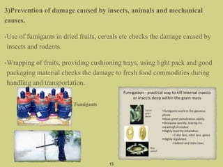 3)Prevention of damage caused by insects, animals and mechanical
causes.
•Use of fumigants in dried fruits, cereals etc checks the damage caused by
insects and rodents.
•Wrapping of fruits, providing cushioning trays, using light pack and good
packaging material checks the damage to fresh food commodities during
handling and transportation.
15
Fumigants
 